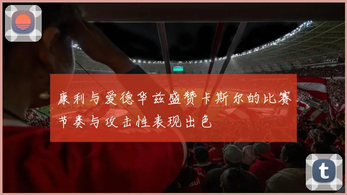 康利与爱德华兹盛赞卡斯尔的比赛节奏与攻击性表现出色