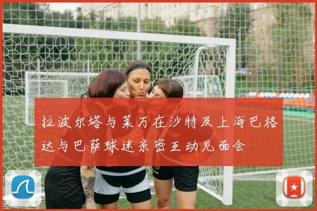 拉波尔塔与莱万在沙特及上海巴格达与巴萨球迷亲密互动见面会