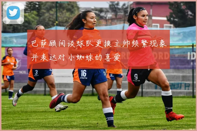 巴萨顾问谈球队更换主帅频繁现象并表达对小蜘蛛的喜爱
