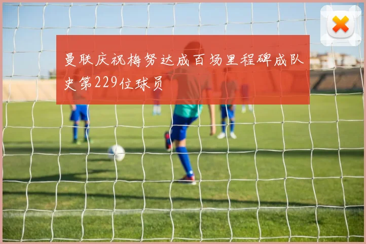 曼联庆祝梅努达成百场里程碑成队史第229位球员
