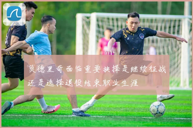 莫德里奇面临重要抉择是继续征战还是选择退役结束职业生涯