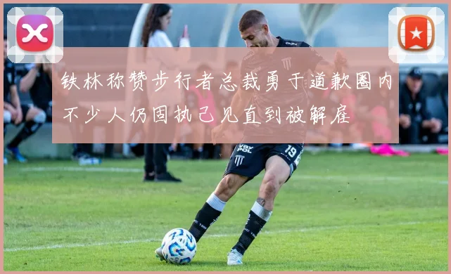 铁林称赞步行者总裁勇于道歉圈内不少人仍固执己见直到被解雇