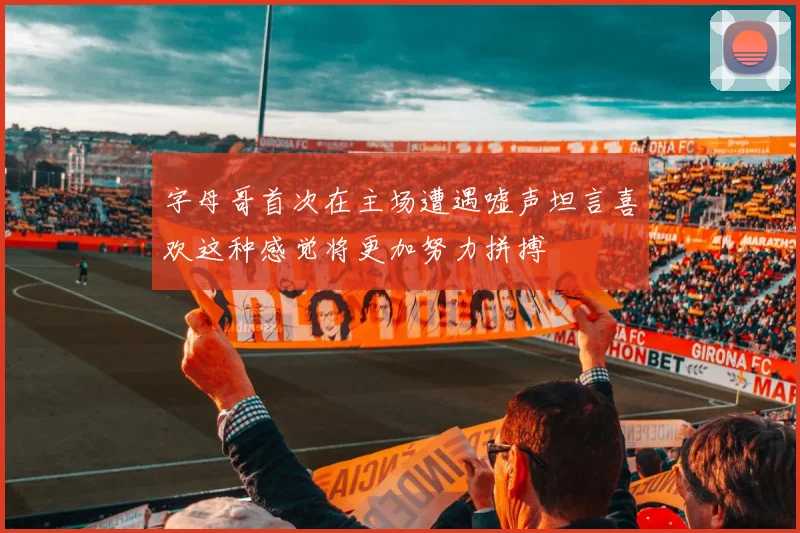 字母哥首次在主场遭遇嘘声坦言喜欢这种感觉将更加努力拼搏