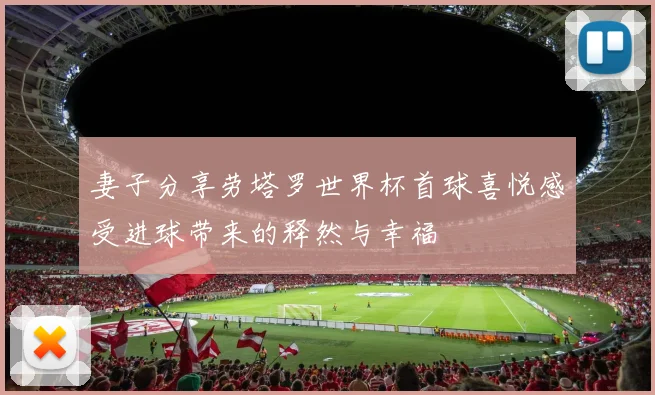 妻子分享劳塔罗世界杯首球喜悦感受进球带来的释然与幸福