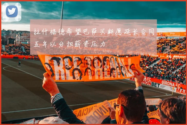 拉什福德希望巴萨买断愿延长合同五年以分担薪资压力