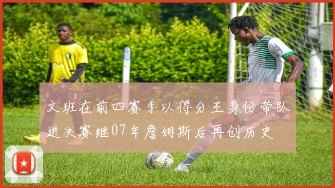 文班在前四赛季以得分王身份带队进决赛继07年詹姆斯后再创历史