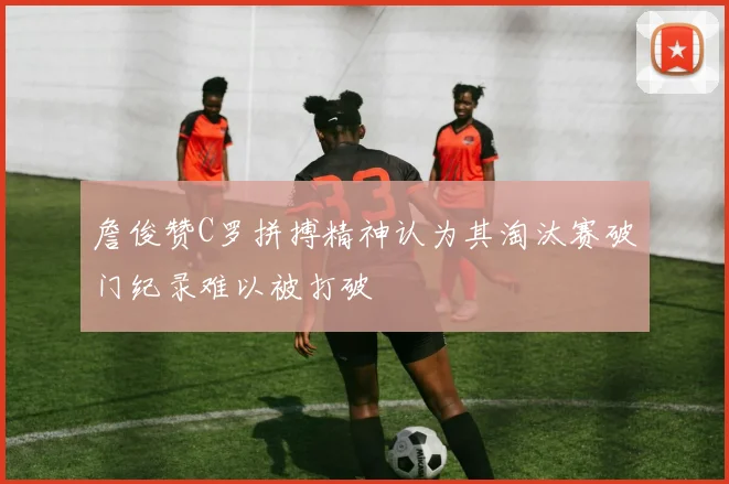 詹俊赞C罗拼搏精神认为其淘汰赛破门纪录难以被打破