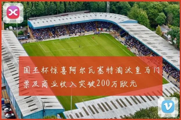 国王杯惊喜阿尔瓦塞特淘汰皇马门票及商业收入突破200万欧元