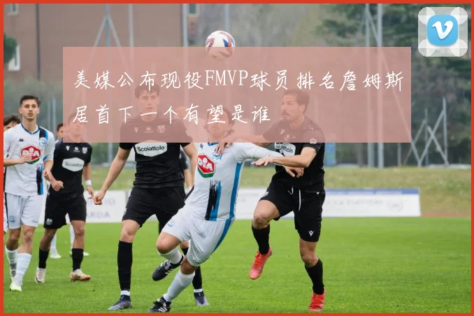 美媒公布现役FMVP球员排名詹姆斯居首下一个有望是谁