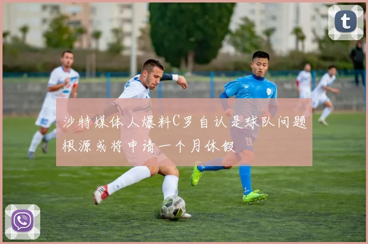 沙特媒体人爆料C罗自认是球队问题根源或将申请一个月休假