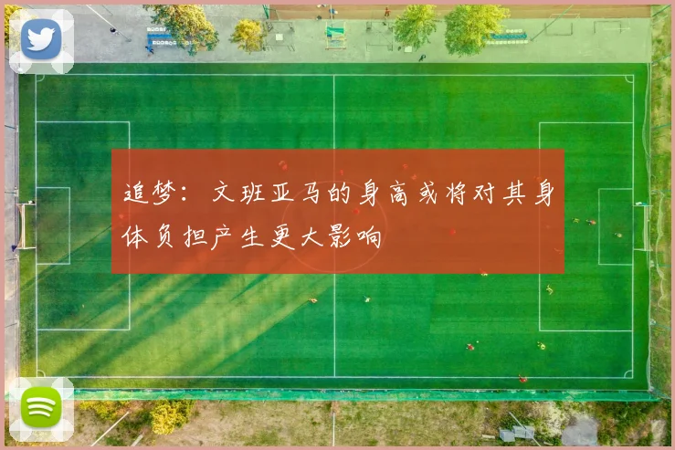 追梦：文班亚马的身高或将对其身体负担产生更大影响