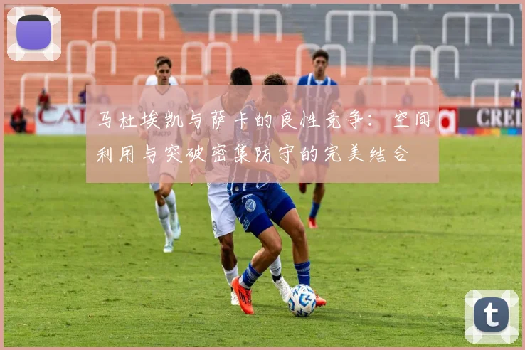 马杜埃凯与萨卡的良性竞争：空间利用与突破密集防守的完美结合