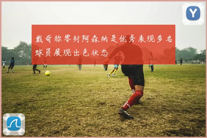 戴奇称零封阿森纳是优秀表现多名球员展现出色状态