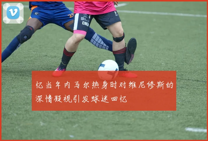忆当年内马尔热身时对维尼修斯的深情凝视引发球迷回忆
