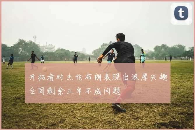 开拓者对杰伦布朗表现出浓厚兴趣合同剩余三年不成问题