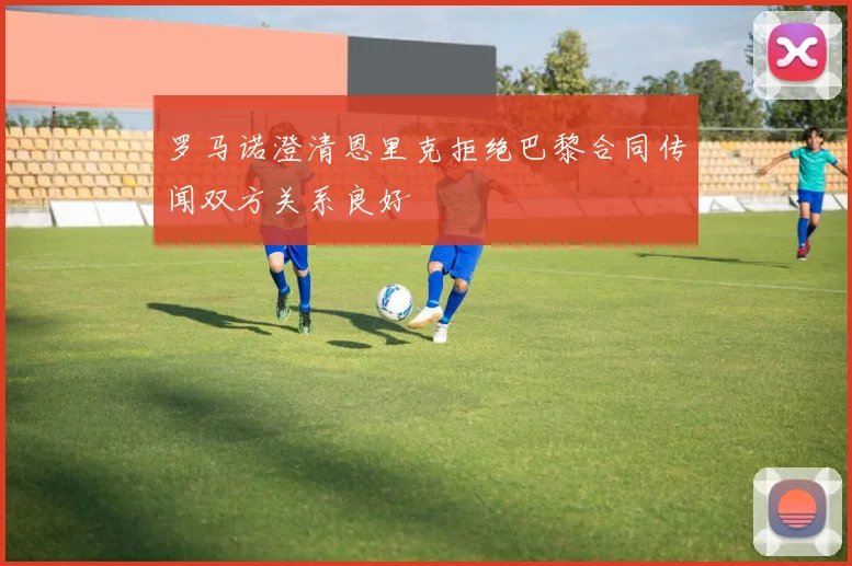 罗马诺澄清恩里克拒绝巴黎合同传闻双方关系良好