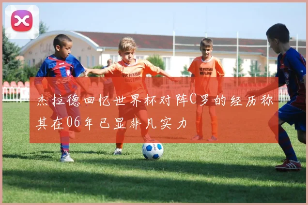 杰拉德回忆世界杯对阵C罗的经历称其在06年已显非凡实力