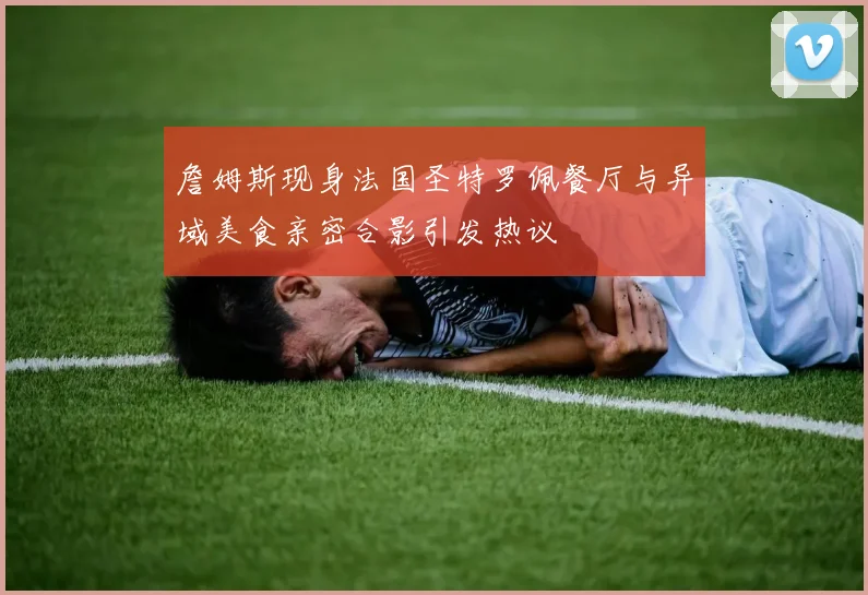 詹姆斯现身法国圣特罗佩餐厅与异域美食亲密合影引发热议