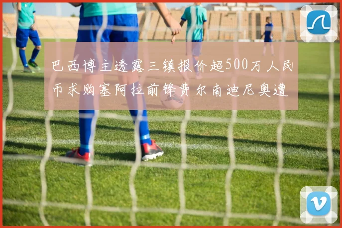 巴西博主透露三镇报价超500万人民币求购塞阿拉前锋费尔南迪尼奥遭拒绝