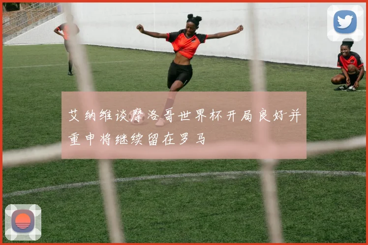 艾纳维谈摩洛哥世界杯开局良好并重申将继续留在罗马