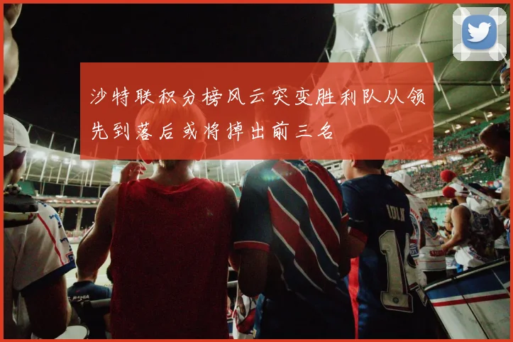 沙特联积分榜风云突变胜利队从领先到落后或将掉出前三名