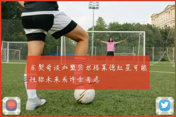 东契奇谈加盟贝尔格莱德红星可能性称未来或许会考虑