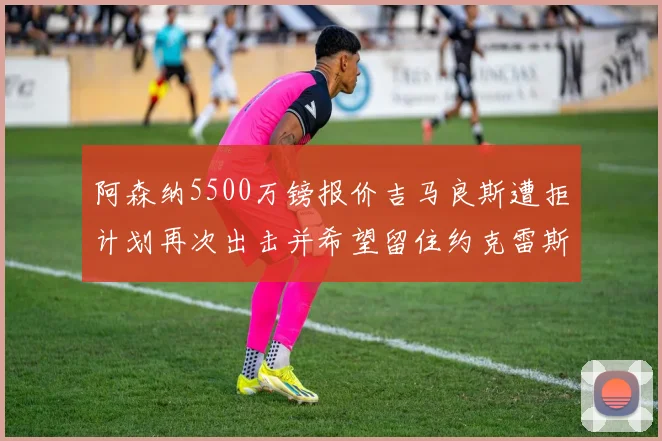 阿森纳5500万镑报价吉马良斯遭拒计划再次出击并希望留住约克雷斯