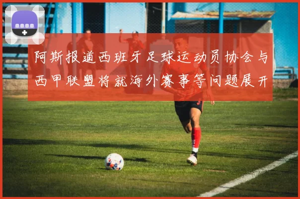 阿斯报道西班牙足球运动员协会与西甲联盟将就海外赛事等问题展开重要谈判