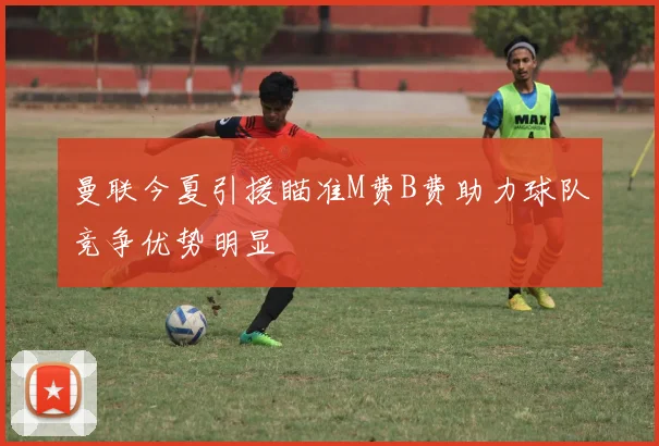 曼联今夏引援瞄准M费B费助力球队竞争优势明显